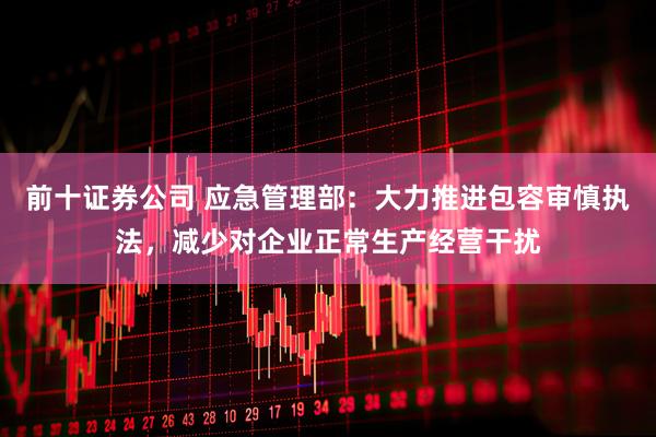 前十证券公司 应急管理部：大力推进包容审慎执法，减少对企业正常生产经营干扰