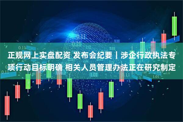 正规网上实盘配资 发布会纪要｜涉企行政执法专项行动目标明确 相关人员管理办法正在研究制定
