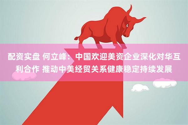 配资实盘 何立峰：中国欢迎美资企业深化对华互利合作 推动中美经贸关系健康稳定持续发展