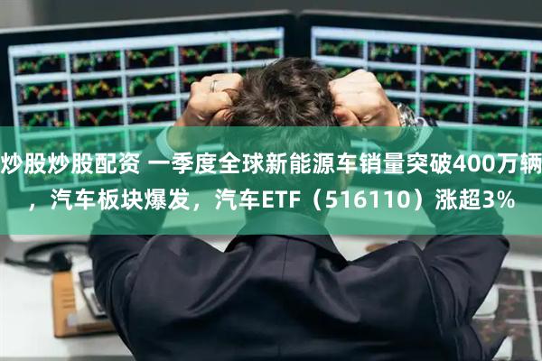 炒股炒股配资 一季度全球新能源车销量突破400万辆，汽车板块爆发，汽车ETF（516110）涨超3%