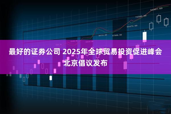 最好的证券公司 2025年全球贸易投资促进峰会北京倡议发布