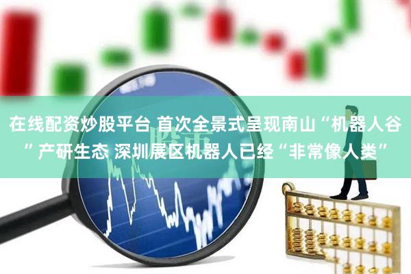 在线配资炒股平台 首次全景式呈现南山“机器人谷”产研生态 深圳展区机器人已经“非常像人类”