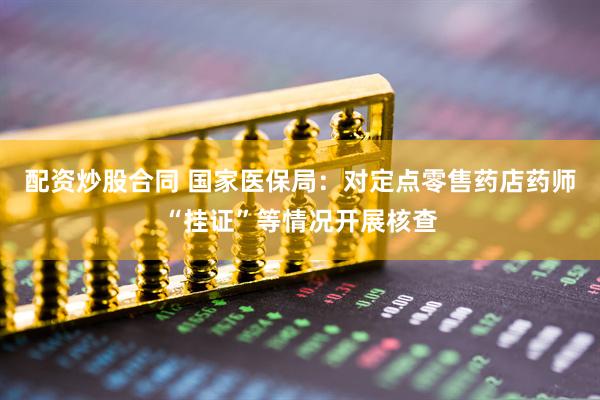 配资炒股合同 国家医保局：对定点零售药店药师“挂证”等情况开展核查