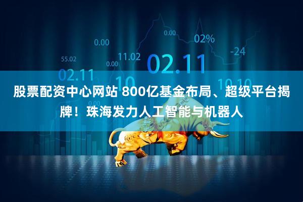 股票配资中心网站 800亿基金布局、超级平台揭牌！珠海发力人工智能与机器人