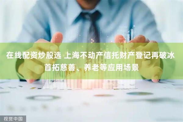 在线配资炒股选 上海不动产信托财产登记再破冰 首拓慈善、养老等应用场景