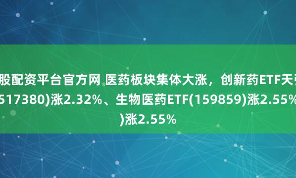 炒股配资平台官方网 医药板块集体大涨，创新药ETF天弘(517380)涨2.32%、生物医药ETF(159859)涨2.55%