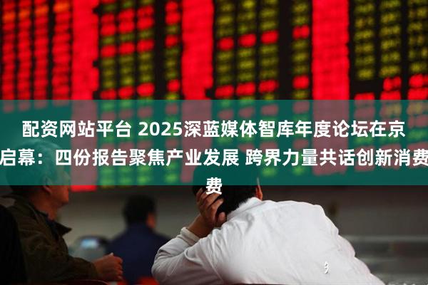 配资网站平台 2025深蓝媒体智库年度论坛在京启幕：四份报告聚焦产业发展 跨界力量共话创新消费