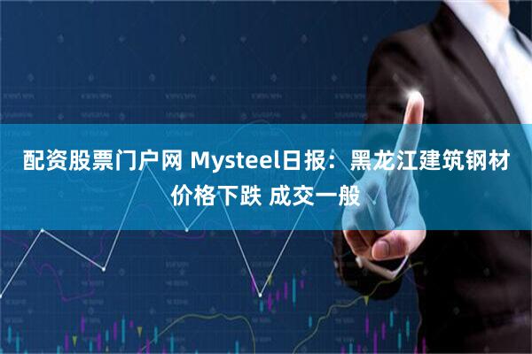 配资股票门户网 Mysteel日报：黑龙江建筑钢材价格下跌 成交一般