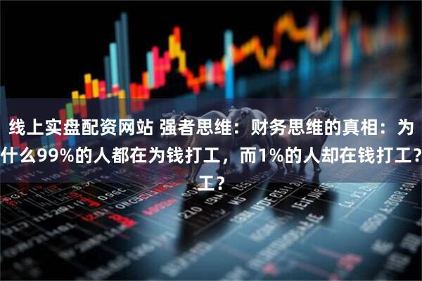 线上实盘配资网站 强者思维：财务思维的真相：为什么99%的人都在为钱打工，而1%的人却在钱打工？