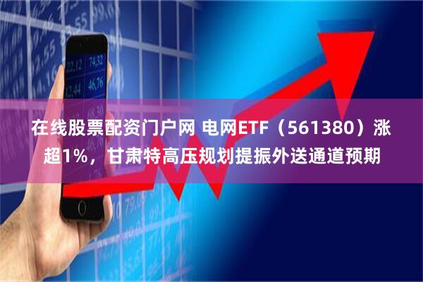 在线股票配资门户网 电网ETF（561380）涨超1%，甘肃特高压规划提振外送通道预期