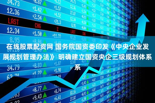 在线股票配资网 国务院国资委印发《中央企业发展规划管理办法》 明确建立国资央企三级规划体系