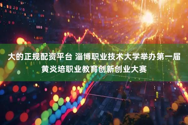 大的正规配资平台 淄博职业技术大学举办第一届黄炎培职业教育创新创业大赛