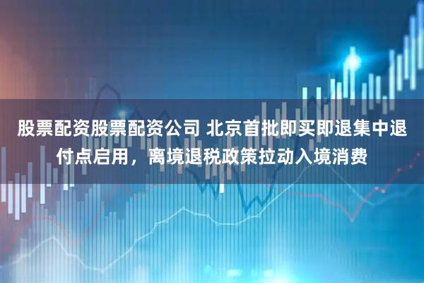股票配资股票配资公司 北京首批即买即退集中退付点启用，离境退税政策拉动入境消费