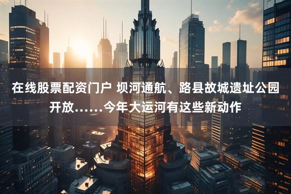在线股票配资门户 坝河通航、路县故城遗址公园开放……今年大运河有这些新动作