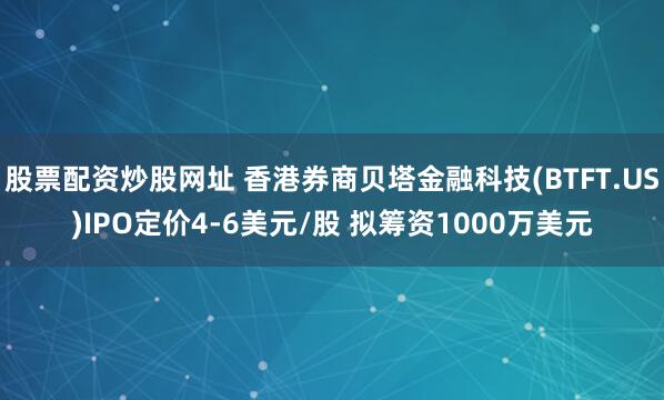 股票配资炒股网址 香港券商贝塔金融科技(BTFT.US)IPO定价4-6美元/股 拟筹资1000万美元