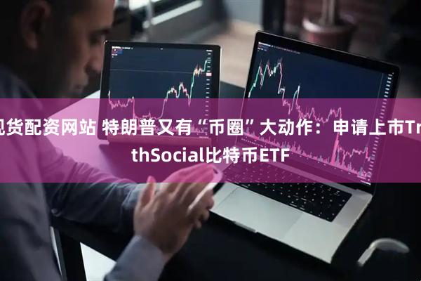 现货配资网站 特朗普又有“币圈”大动作：申请上市TruthSocial比特币ETF