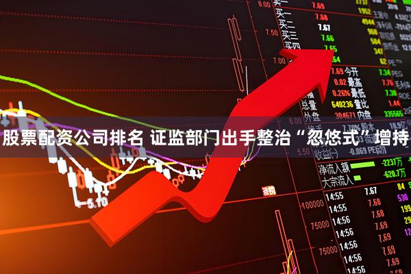 股票配资公司排名 证监部门出手整治“忽悠式”增持