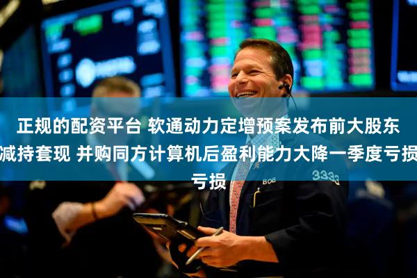 正规的配资平台 软通动力定增预案发布前大股东减持套现 并购同方计算机后盈利能力大降一季度亏损