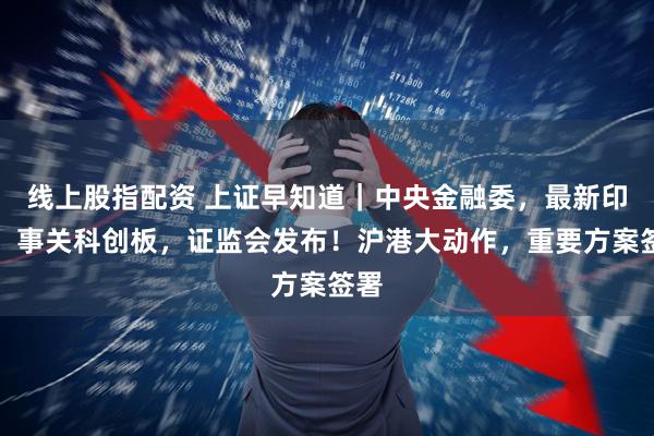 线上股指配资 上证早知道｜中央金融委，最新印发！事关科创板，证监会发布！沪港大动作，重要方案签署