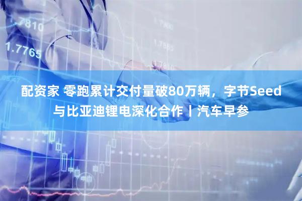 配资家 零跑累计交付量破80万辆，字节Seed与比亚迪锂电深化合作丨汽车早参