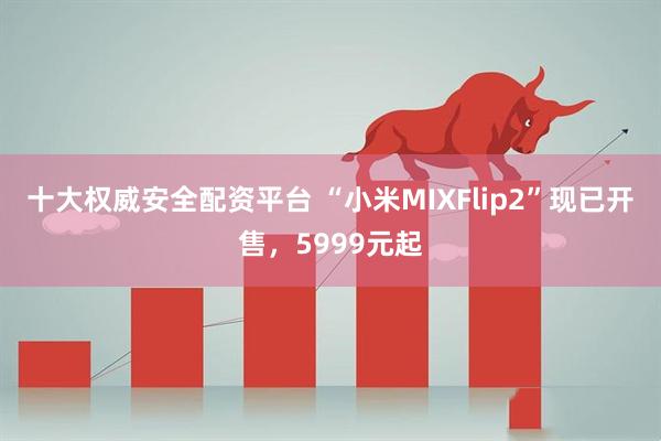 十大权威安全配资平台 “小米MIXFlip2”现已开售，5999元起