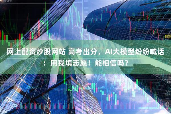 网上配资炒股网站 高考出分，AI大模型纷纷喊话：用我填志愿！能相信吗？