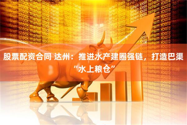 股票配资合同 达州：推进水产建圈强链，打造巴渠“水上粮仓”