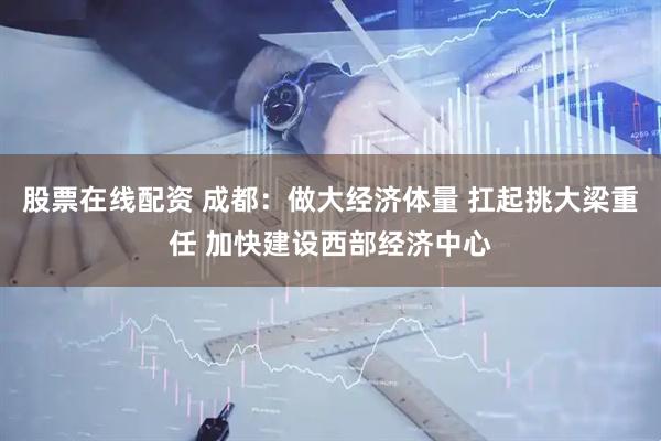 股票在线配资 成都：做大经济体量 扛起挑大梁重任 加快建设西部经济中心