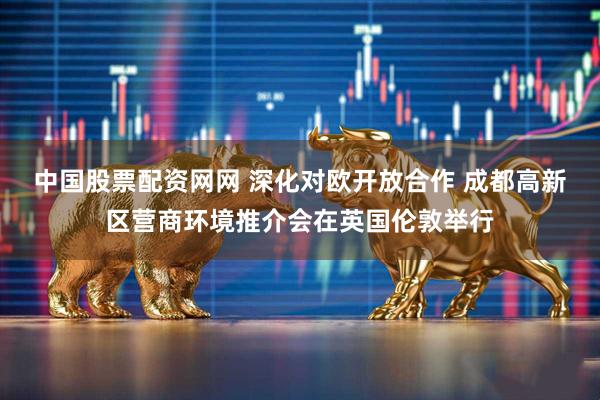 中国股票配资网网 深化对欧开放合作 成都高新区营商环境推介会在英国伦敦举行