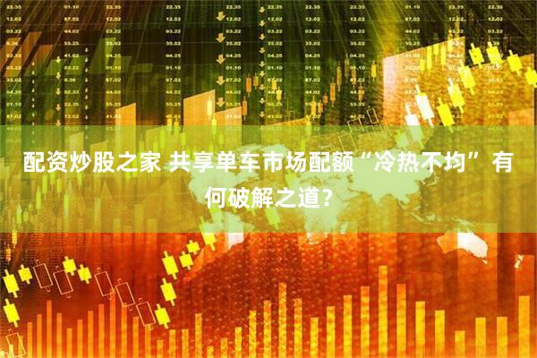 配资炒股之家 共享单车市场配额“冷热不均” 有何破解之道？