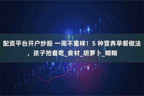 配资平台开户炒股 一周不重样！5 种营养早餐做法，孩子抢着吃_食材_胡萝卜_糊糊