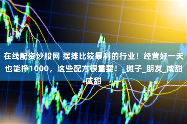 在线配资炒股网 摆摊比较暴利的行业！经营好一天也能挣1000，这些配方很重要！_摊子_朋友_咸甜