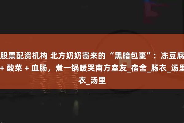 股票配资机构 北方奶奶寄来的 “黑暗包裹”：冻豆腐 + 酸菜 + 血肠，煮一锅暖哭南方室友_宿舍_肠衣_汤里