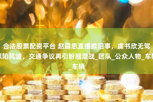 合法股票配资平台 赵露思直播掀旧事，虞书欣无驾照陷风波，交通争议再引粉圈混战_团队_公众人物_车辆