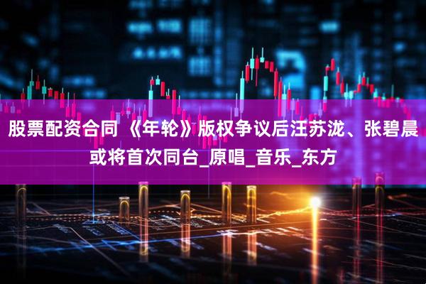 股票配资合同 《年轮》版权争议后汪苏泷、张碧晨或将首次同台_原唱_音乐_东方