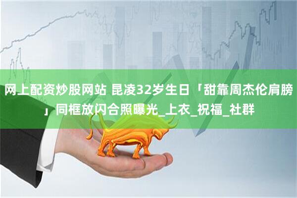 网上配资炒股网站 昆凌32岁生日「甜靠周杰伦肩膀」　同框放闪合照曝光_上衣_祝福_社群