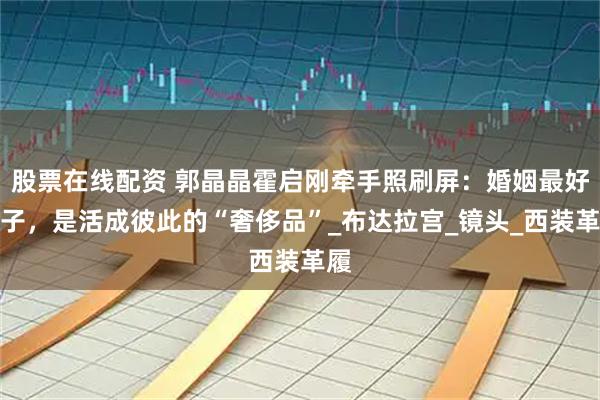 股票在线配资 郭晶晶霍启刚牵手照刷屏：婚姻最好样子，是活成彼此的“奢侈品”_布达拉宫_镜头_西装革履