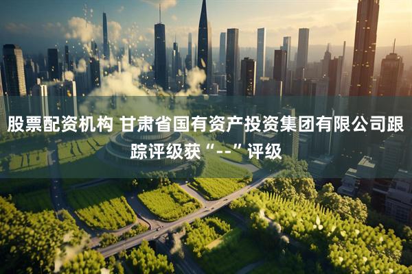 股票配资机构 甘肃省国有资产投资集团有限公司跟踪评级获“--”评级