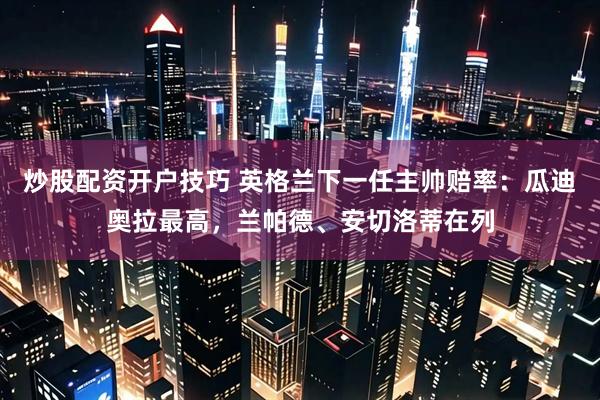 炒股配资开户技巧 英格兰下一任主帅赔率：瓜迪奥拉最高，兰帕德、安切洛蒂在列